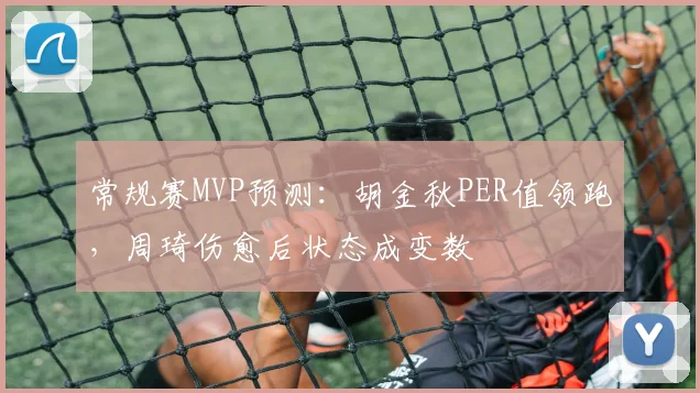 常规赛MVP预测：胡金秋PER值领跑，周琦伤愈后状态成变数