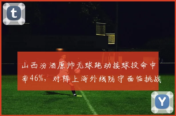 山西汾酒原帅无球跑动接球投命中率46%，对阵上海外线防守面临挑战