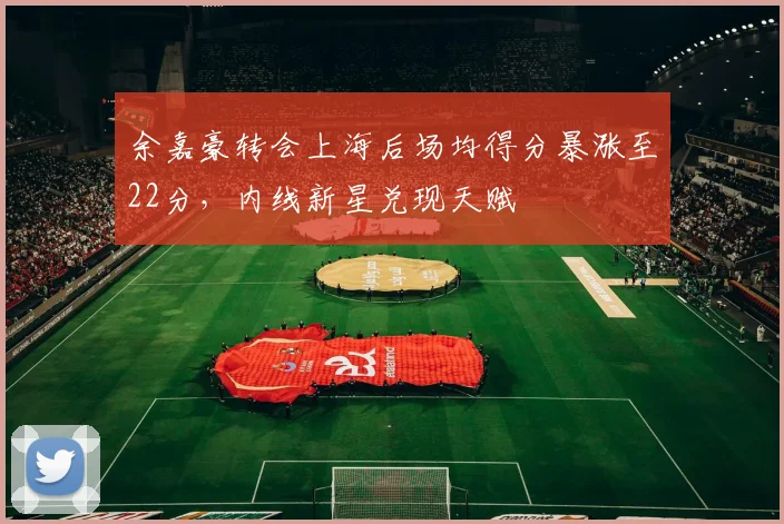 余嘉豪转会上海后场均得分暴涨至22分，内线新星兑现天赋